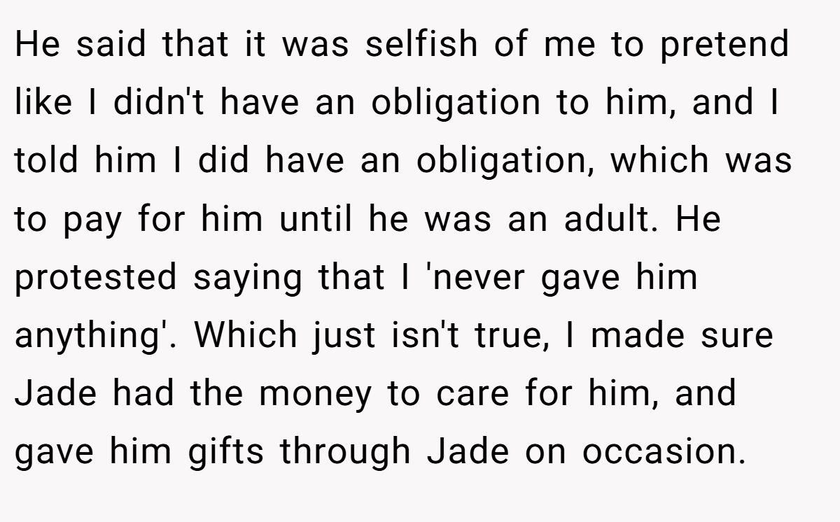 He said that it was selfish of me to pretend like I didn't have an obligation to him, and I told him I did have an obligation, which was to pay for him until he was an adult. He protested saying that I 'never gave him anything'. Which just isn't true, I made sure Jade had the money to care for him, and gave him gifts through Jade on occasion.