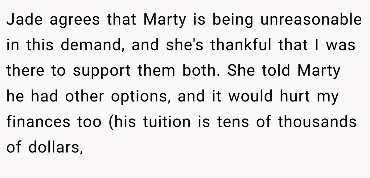 Jade agrees that Marty is being unreasonable in this demand, and she's thankful that I was there to support them both. She told Marty he had other options, and it would hurt my finances too (his tuition is tens of thousands of dollars,