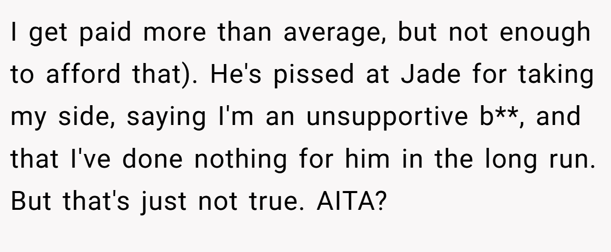 I get paid more than average, but not enough to afford that). He's pissed at Jade for taking my side, saying I'm an unsupportive b**, and that I've done nothing for him in the long run. But that's just not true. AITA?