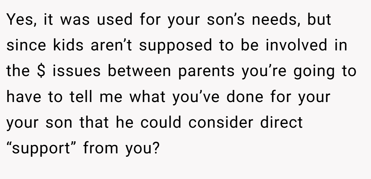 Yes, it was used for your son’s needs, but since kids aren’t supposed to be involved in the $ issues between parents you’re going to have to tell me what you’ve done for your your son that he could consider direct “support” from you?