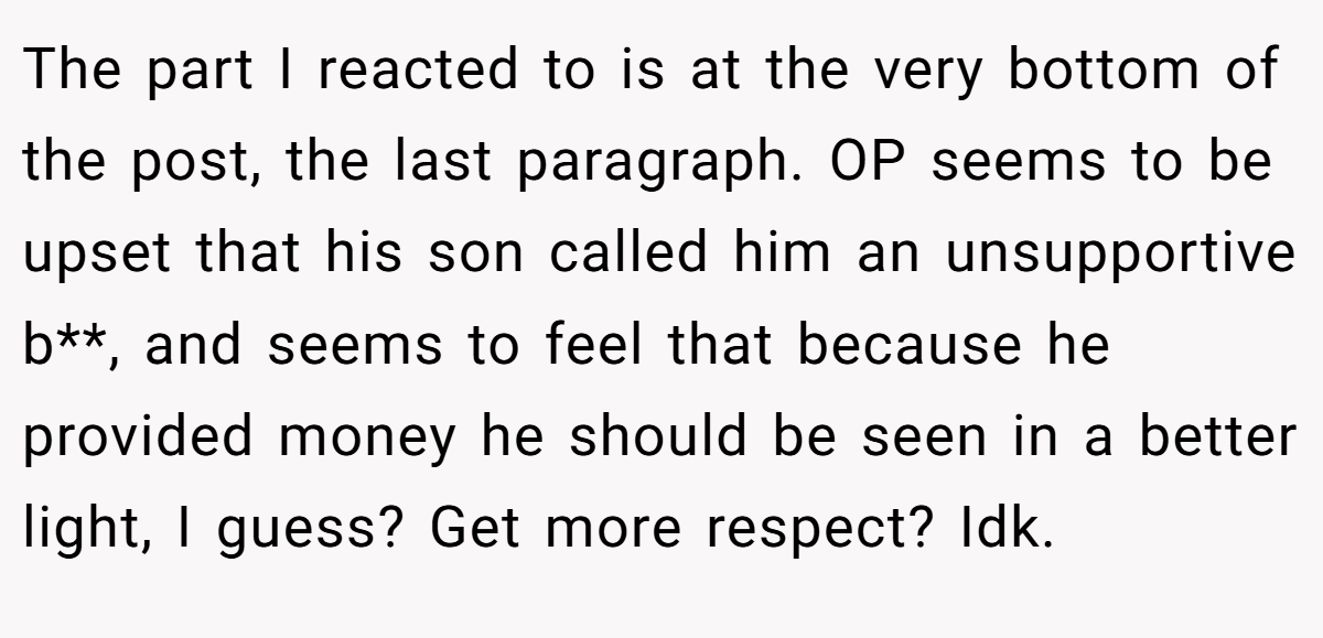 The part I reacted to is at the very bottom of the post, the last paragraph. OP seems to be upset that his son called him an unsupportive b**, and seems to feel that because he provided money he should be seen in a better light, I guess? Get more respect? Idk.