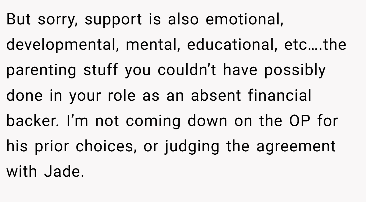 But sorry, support is also emotional, developmental, mental, educational, etc….the parenting stuff you couldn’t have possibly done in your role as an absent financial backer. I’m not coming down on the OP for his prior choices, or judging the agreement with Jade.