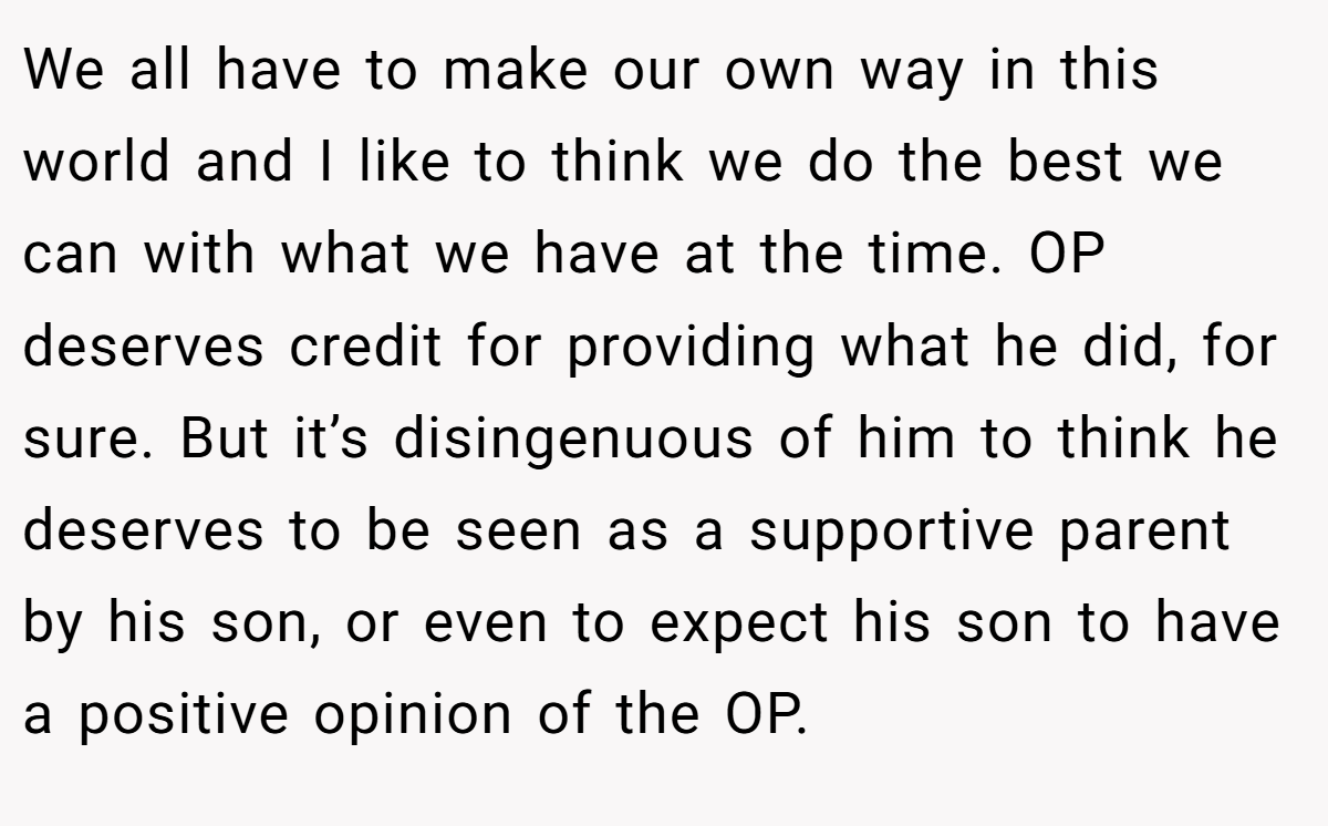We all have to make our own way in this world and I like to think we do the best we can with what we have at the time. OP deserves credit for providing what he did, for sure. But it’s disingenuous of him to think he deserves to be seen as a supportive parent by his son, or even to expect his son to have a positive opinion of the OP.