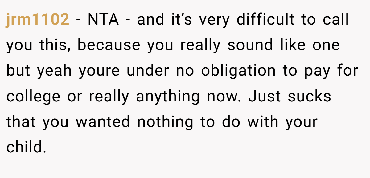 jrm1102 - NTA - and it’s very difficult to call you this, because you really sound like one but yeah youre under no obligation to pay for college or really anything now. Just sucks that you wanted nothing to do with your child.