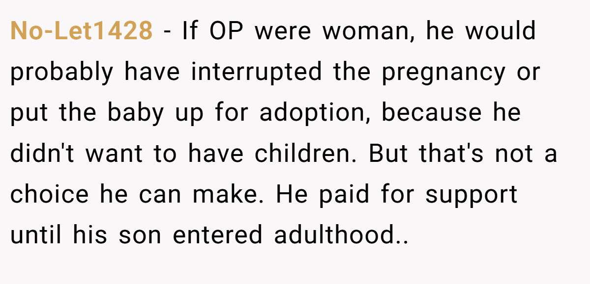 No-Let1428 - If OP were woman, he would probably have interrupted the pregnancy or put the baby up for adoption, because he didn't want to have children. But that's not a choice he can make. He paid for support until his son entered adulthood..