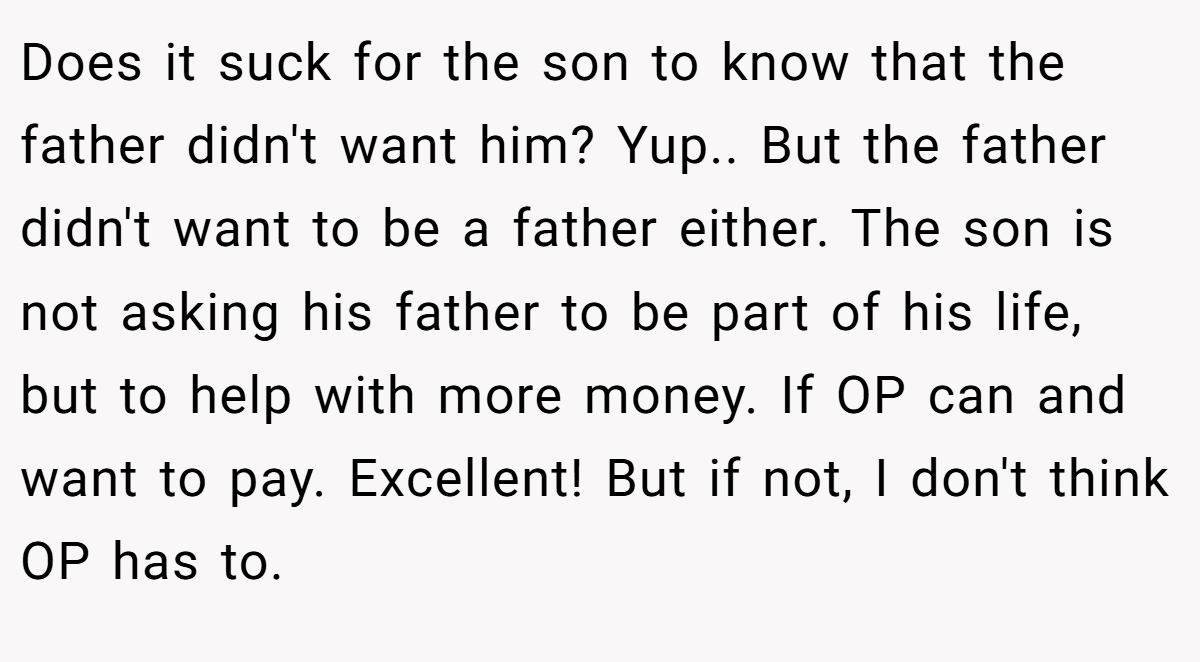 Does it suck for the son to know that the father didn't want him? Yup.. But the father didn't want to be a father either. The son is not asking his father to be part of his life, but to help with more money. If OP can and want to pay. Excellent! But if not, I don't think OP has to.