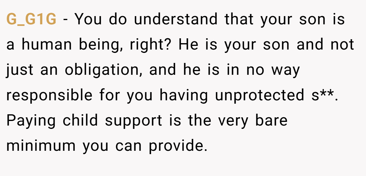 G_G1G - You do understand that your son is a human being, right? He is your son and not just an obligation, and he is in no way responsible for you having unprotected s**. Paying child support is the very bare minimum you can provide.
