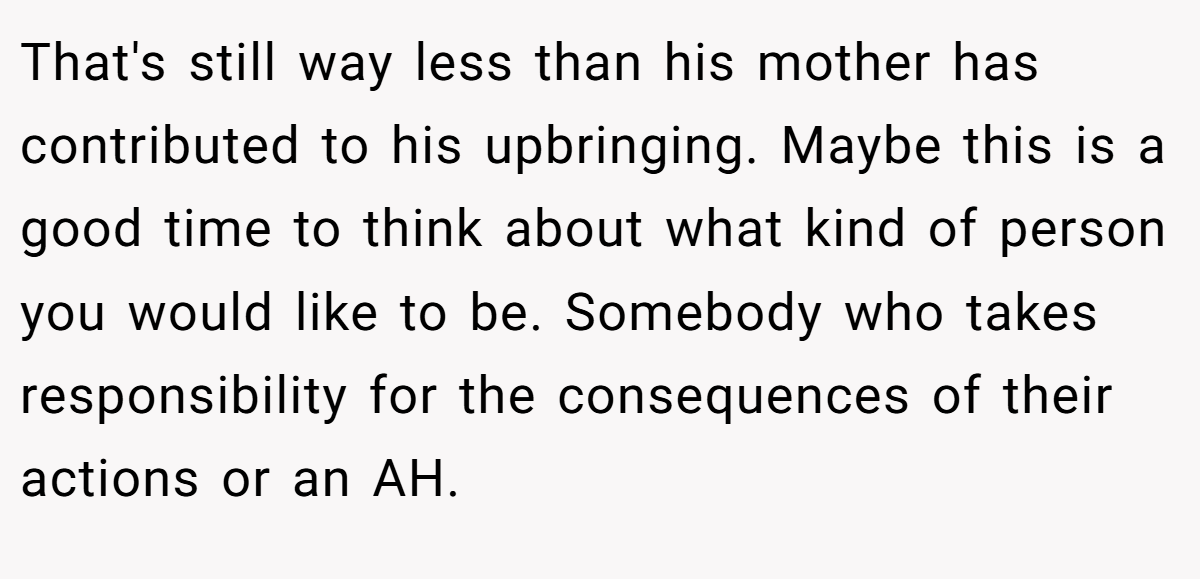 That's still way less than his mother has contributed to his upbringing. Maybe this is a good time to think about what kind of person you would like to be. Somebody who takes responsibility for the consequences of their actions or an AH.