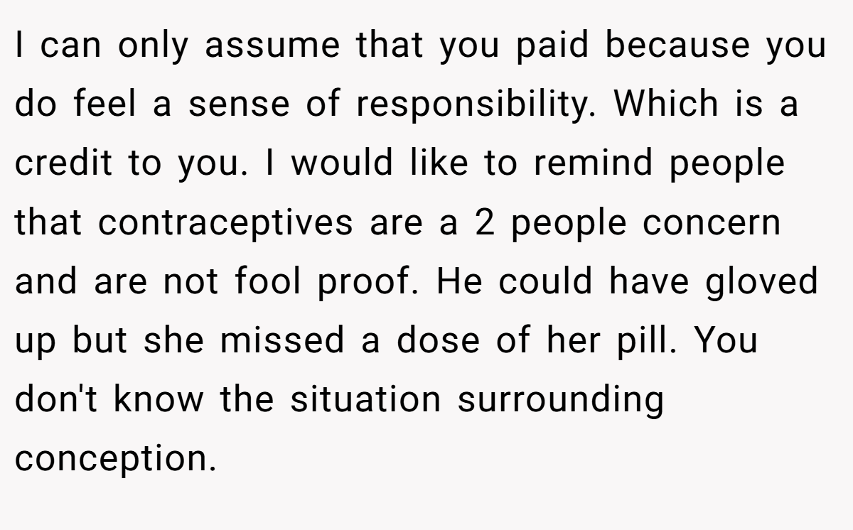 I can only assume that you paid because you do feel a sense of responsibility. Which is a credit to you. I would like to remind people that contraceptives are a 2 people concern and are not fool proof. He could have gloved up but she missed a dose of her pill. You don't know the situation surrounding conception.