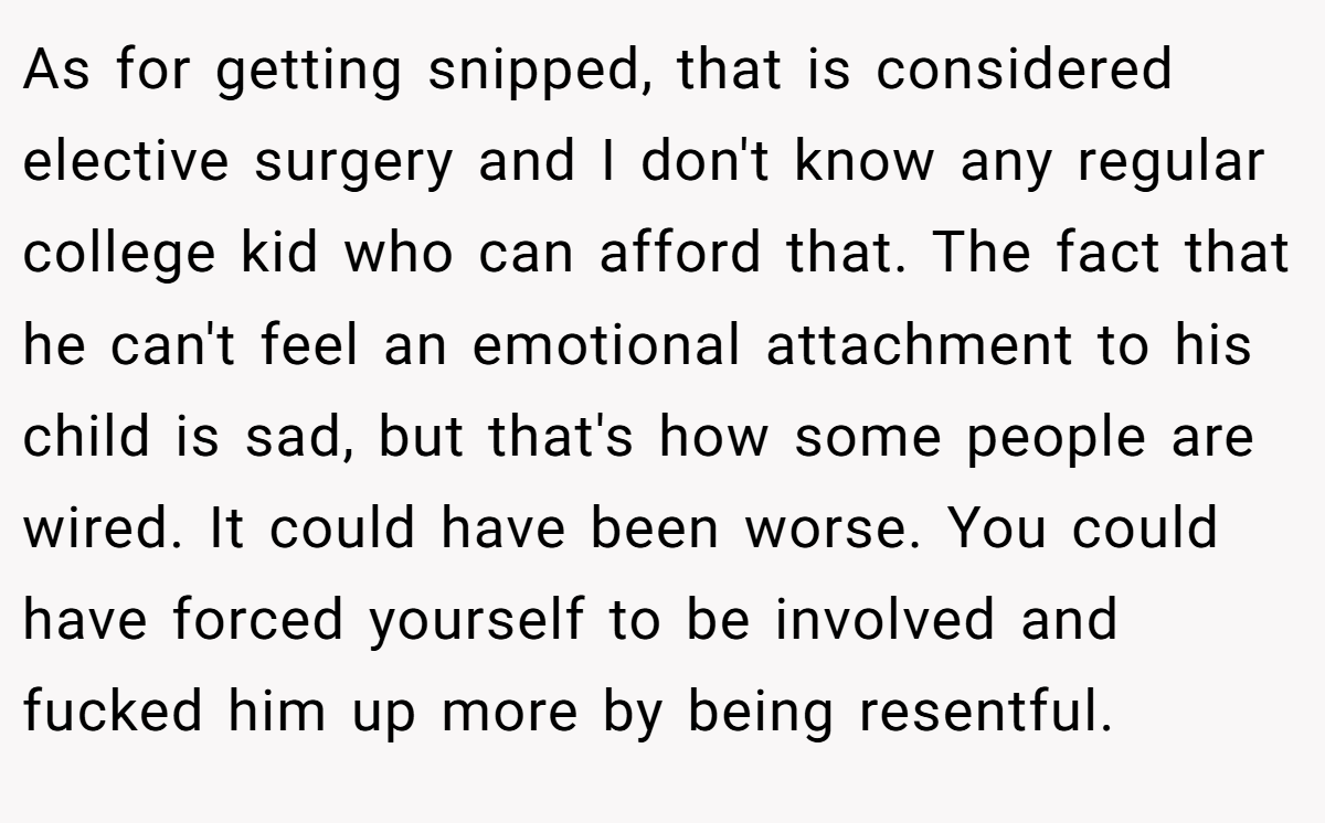 As for getting snipped, that is considered elective surgery and I don't know any regular college kid who can afford that. The fact that he can't feel an emotional attachment to his child is sad, but that's how some people are wired. It could have been worse. You could have forced yourself to be involved and fucked him up more by being resentful.