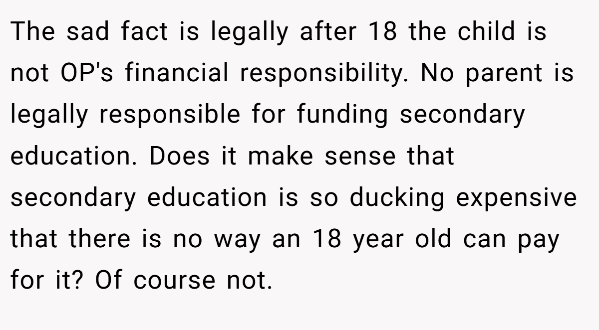 The sad fact is legally after 18 the child is not OP's financial responsibility. No parent is legally responsible for funding secondary education. Does it make sense that secondary education is so ducking expensive that there is no way an 18 year old can pay for it? Of course not.