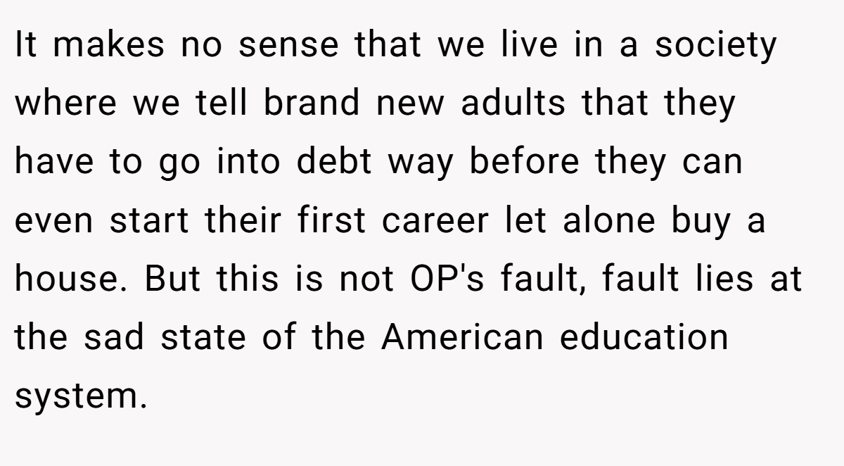 It makes no sense that we live in a society where we tell brand new adults that they have to go into debt way before they can even start their first career let alone buy a house. But this is not OP's fault, fault lies at the sad state of the American education system.