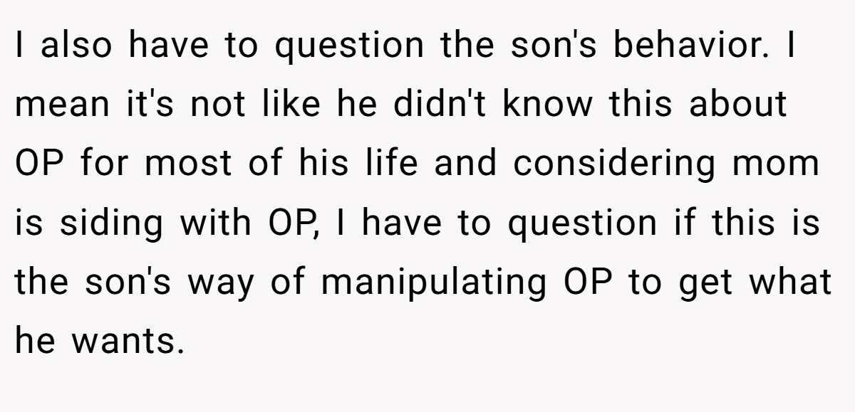 I also have to question the son's behavior. I mean it's not like he didn't know this about OP for most of his life and considering mom is siding with OP, I have to question if this is the son's way of manipulating OP to get what he wants.