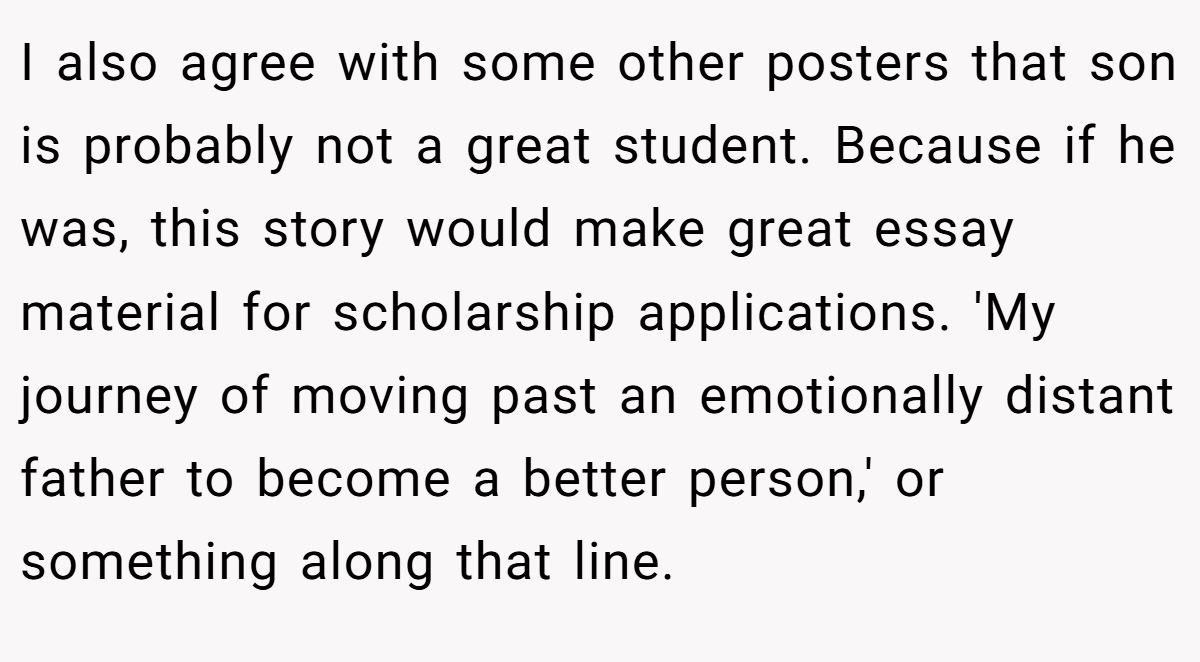 I also agree with some other posters that son is probably not a great student. Because if he was, this story would make great essay material for scholarship applications. 'My journey of moving past an emotionally distant father to become a better person,' or something along that line.