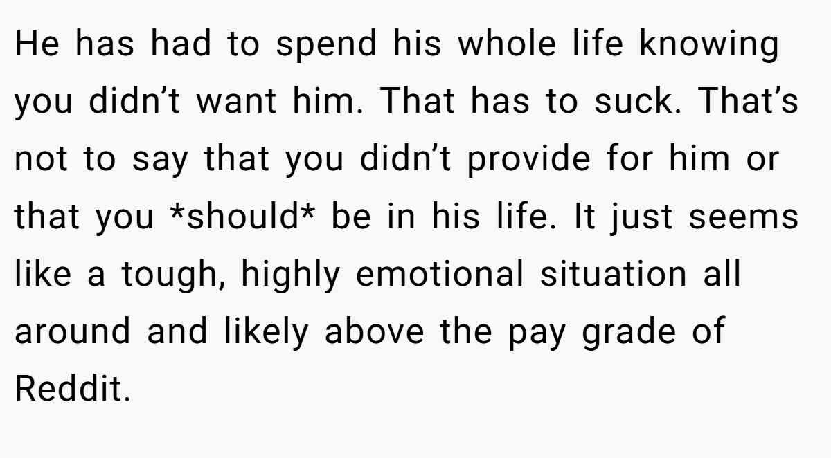 He has had to spend his whole life knowing you didn’t want him. That has to suck. That’s not to say that you didn’t provide for him or that you *should* be in his life. It just seems like a tough, highly emotional situation all around and likely above the pay grade of Reddit.