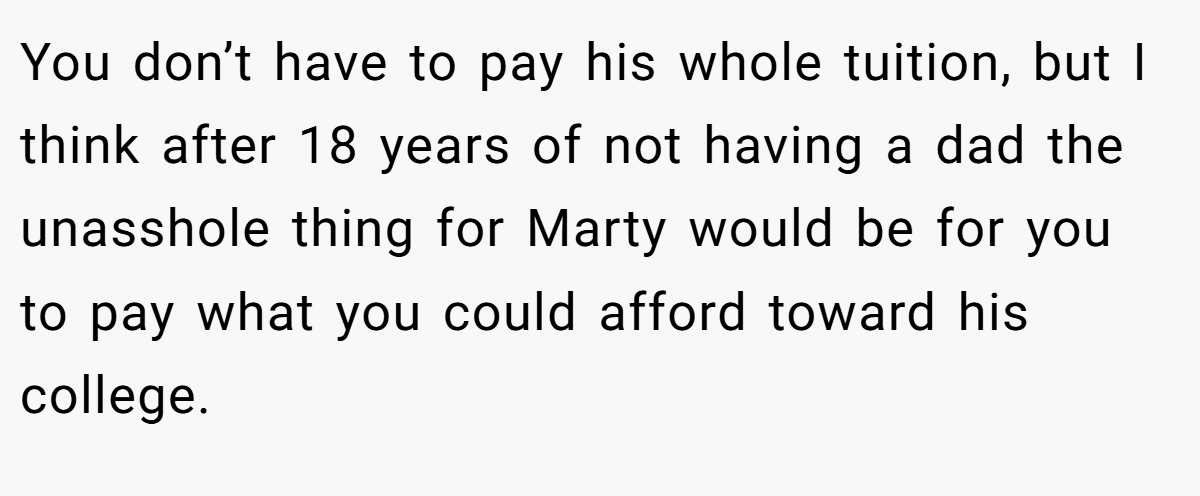 You don’t have to pay his whole tuition, but I think after 18 years of not having a dad the unasshole thing for Marty would be for you to pay what you could afford toward his college.