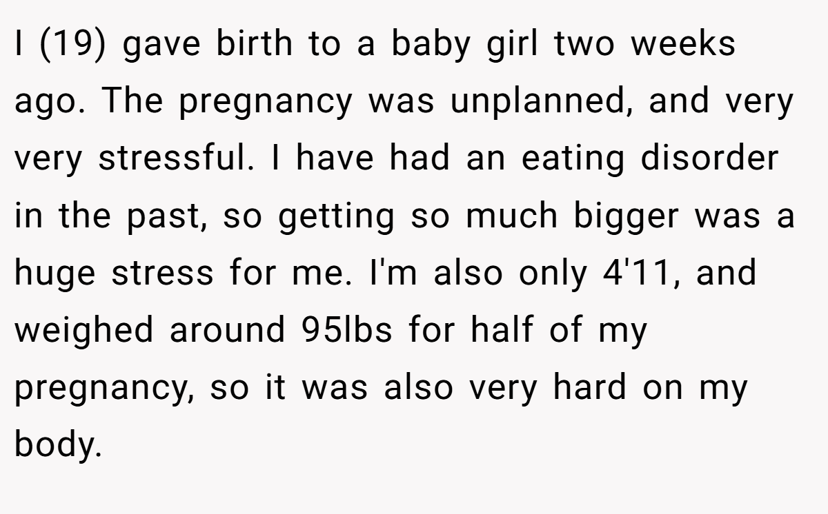 I (19) gave birth to a baby girl two weeks ago. The pregnancy was unplanned, and very very stressful. I have had an eating disorder in the past, so getting so much bigger was a huge stress for me. I'm also only 4'11, and weighed around 95lbs for half of my pregnancy, so it was also very hard on my body.