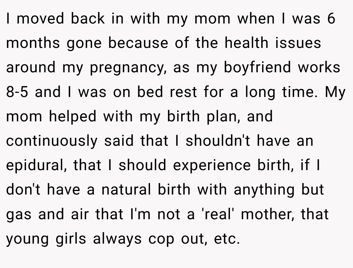 I moved back in with my mom when I was 6 months gone because of the health issues around my pregnancy, as my boyfriend works 8-5 and I was on bed rest for a long time. My mom helped with my birth plan, and continuously said that I shouldn't have an epidural, that I should experience birth, if I don't have a natural birth with anything but gas and air that I'm not a 'real' mother, that young girls always cop out, etc.