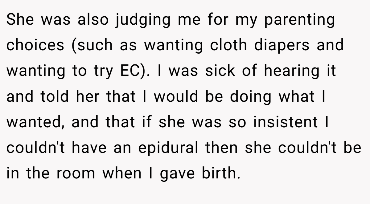 She was also judging me for my parenting choices (such as wanting cloth diapers and wanting to try EC). I was sick of hearing it and told her that I would be doing what I wanted, and that if she was so insistent I couldn't have an epidural then she couldn't be in the room when I gave birth.