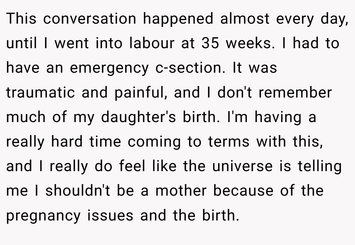 This conversation happened almost every day, until I went into labour at 35 weeks. I had to have an emergency c-section. It was traumatic and painful, and I don't remember much of my daughter's birth. I'm having a really hard time coming to terms with this, and I really do feel like the universe is telling me I shouldn't be a mother because of the pregnancy issues and the birth.