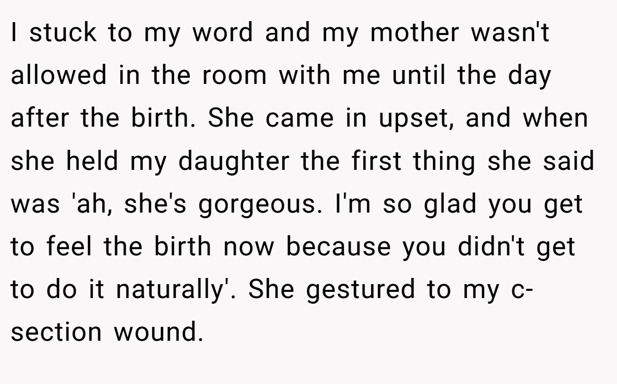 I stuck to my word and my mother wasn't allowed in the room with me until the day after the birth. She came in upset, and when she held my daughter the first thing she said was 'ah, she's gorgeous. I'm so glad you get to feel the birth now because you didn't get to do it naturally'. She gestured to my c-section wound.