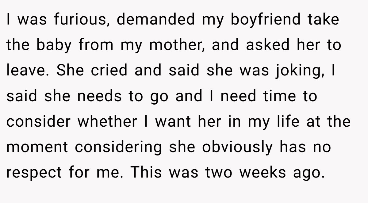 I was furious, demanded my boyfriend take the baby from my mother, and asked her to leave. She cried and said she was joking, I said she needs to go and I need time to consider whether I want her in my life at the moment considering she obviously has no respect for me. This was two weeks ago.