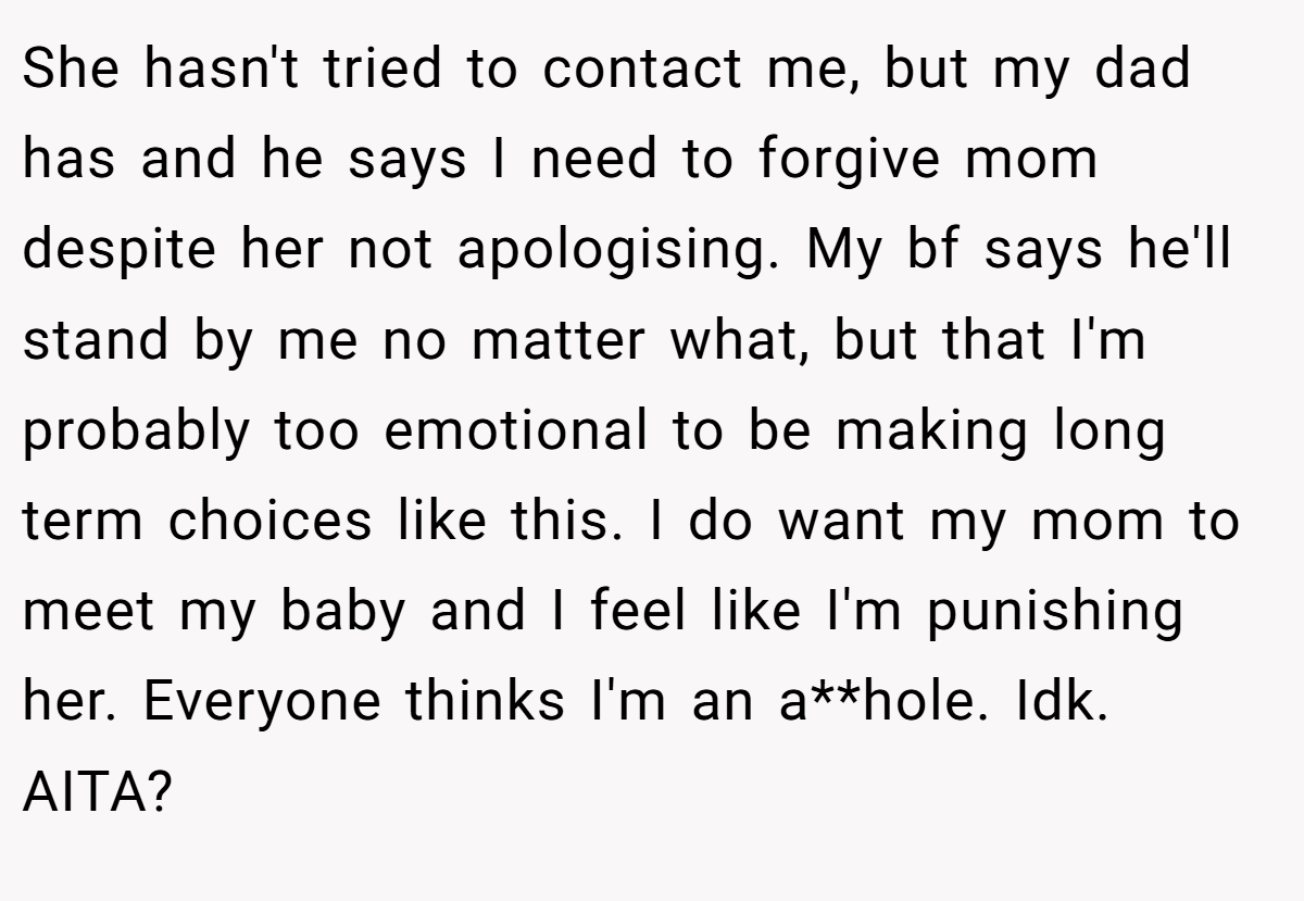 She hasn't tried to contact me, but my dad has and he says I need to forgive mom despite her not apologising. My bf says he'll stand by me no matter what, but that I'm probably too emotional to be making long term choices like this. I do want my mom to meet my baby and I feel like I'm punishing her. Everyone thinks I'm an a**hole. Idk. AITA?