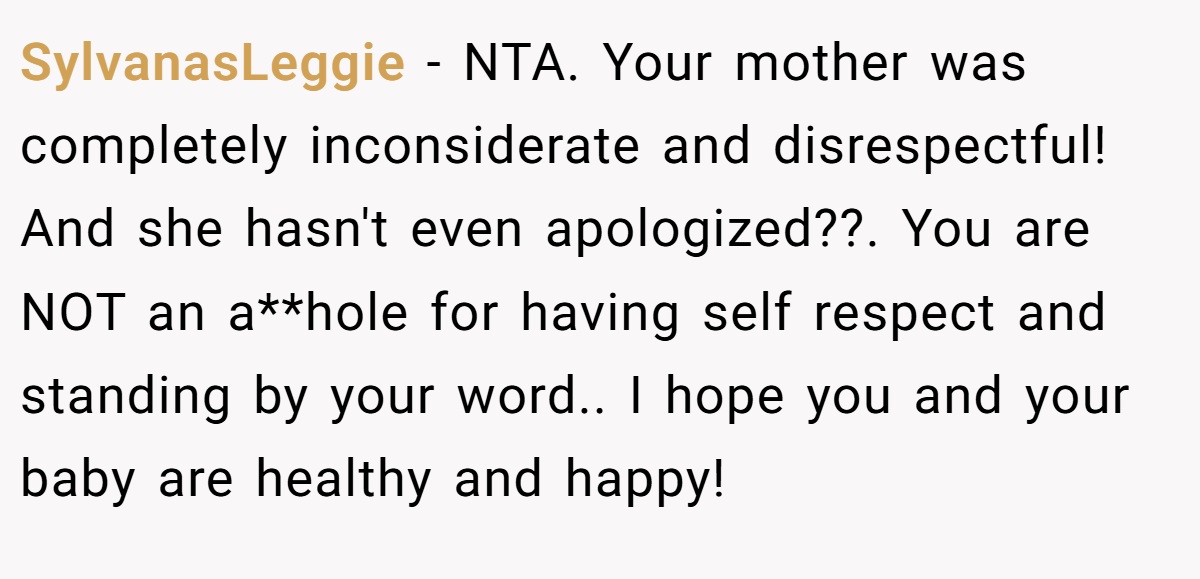 SylvanasLeggie - NTA. Your mother was completely inconsiderate and disrespectful! And she hasn't even apologized??. You are NOT an a**hole for having self respect and standing by your word.. I hope you and your baby are healthy and happy!