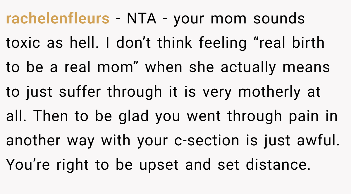 rachelenfleurs - NTA - your mom sounds toxic as hell. I don’t think feeling “real birth to be a real mom” when she actually means to just suffer through it is very motherly at all. Then to be glad you went through pain in another way with your c-section is just awful. You’re right to be upset and set distance.