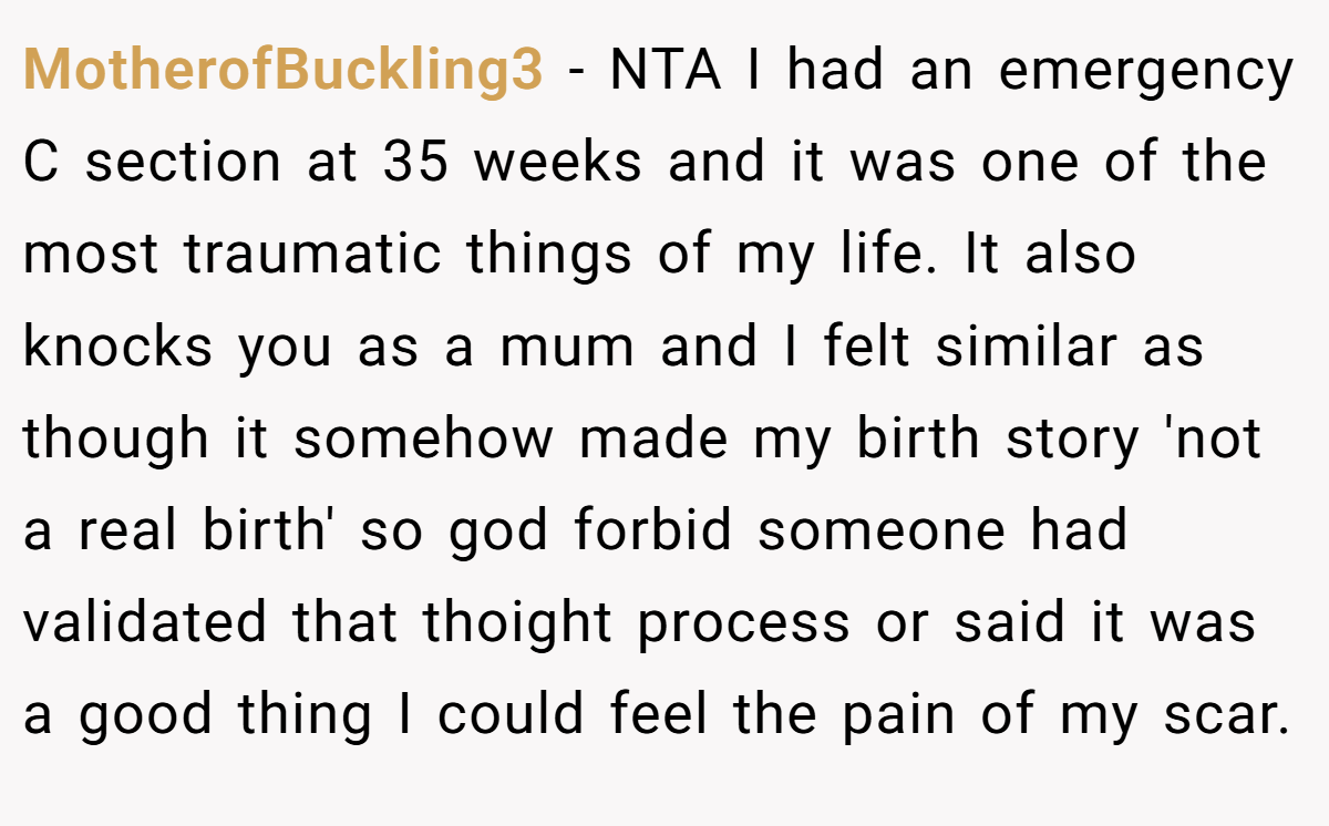 MotherofBuckling3 - NTA I had an emergency C section at 35 weeks and it was one of the most traumatic things of my life. It also knocks you as a mum and I felt similar as though it somehow made my birth story 'not a real birth' so god forbid someone had validated that thoight process or said it was a good thing I could feel the pain of my scar.