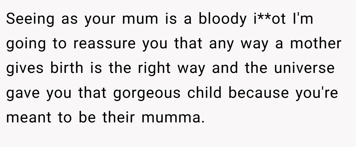 Seeing as your mum is a bloody i**ot I'm going to reassure you that any way a mother gives birth is the right way and the universe gave you that gorgeous child because you're meant to be their mumma.