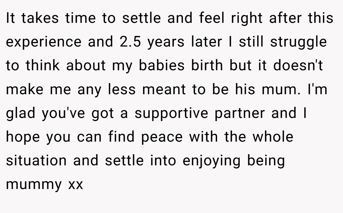 It takes time to settle and feel right after this experience and 2.5 years later I still struggle to think about my babies birth but it doesn't make me any less meant to be his mum. I'm glad you've got a supportive partner and I hope you can find peace with the whole situation and settle into enjoying being mummy xx