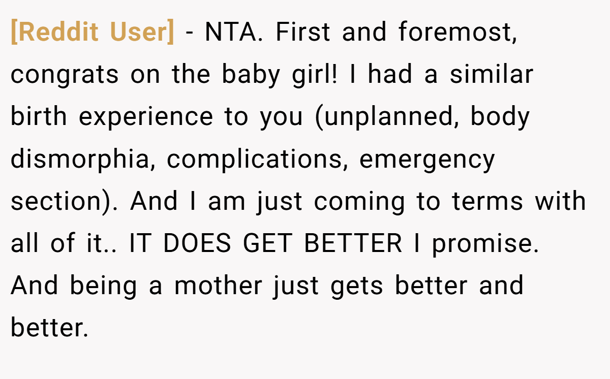 [Reddit User] - NTA. First and foremost, congrats on the baby girl! I had a similar birth experience to you (unplanned, body dismorphia, complications, emergency section). And I am just coming to terms with all of it.. IT DOES GET BETTER I promise. And being a mother just gets better and better.