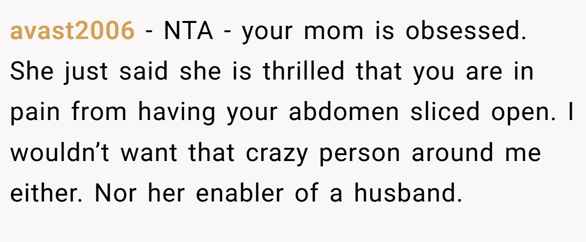 avast2006 - NTA - your mom is obsessed. She just said she is thrilled that you are in pain from having your abdomen sliced open. I wouldn’t want that crazy person around me either. Nor her enabler of a husband.
