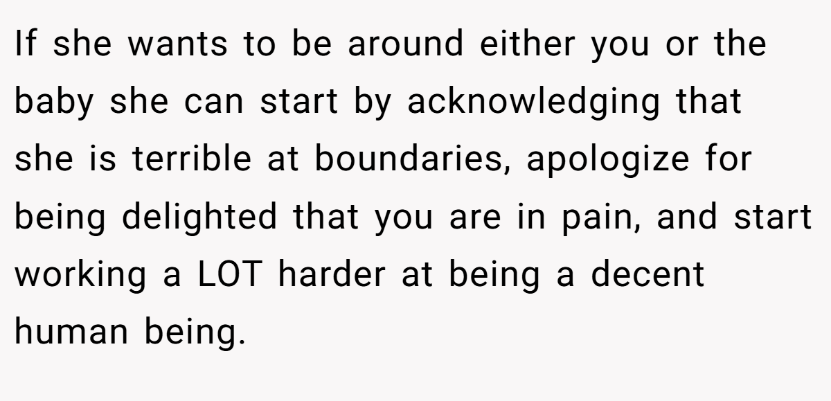 If she wants to be around either you or the baby she can start by acknowledging that she is terrible at boundaries, apologize for being delighted that you are in pain, and start working a LOT harder at being a decent human being.