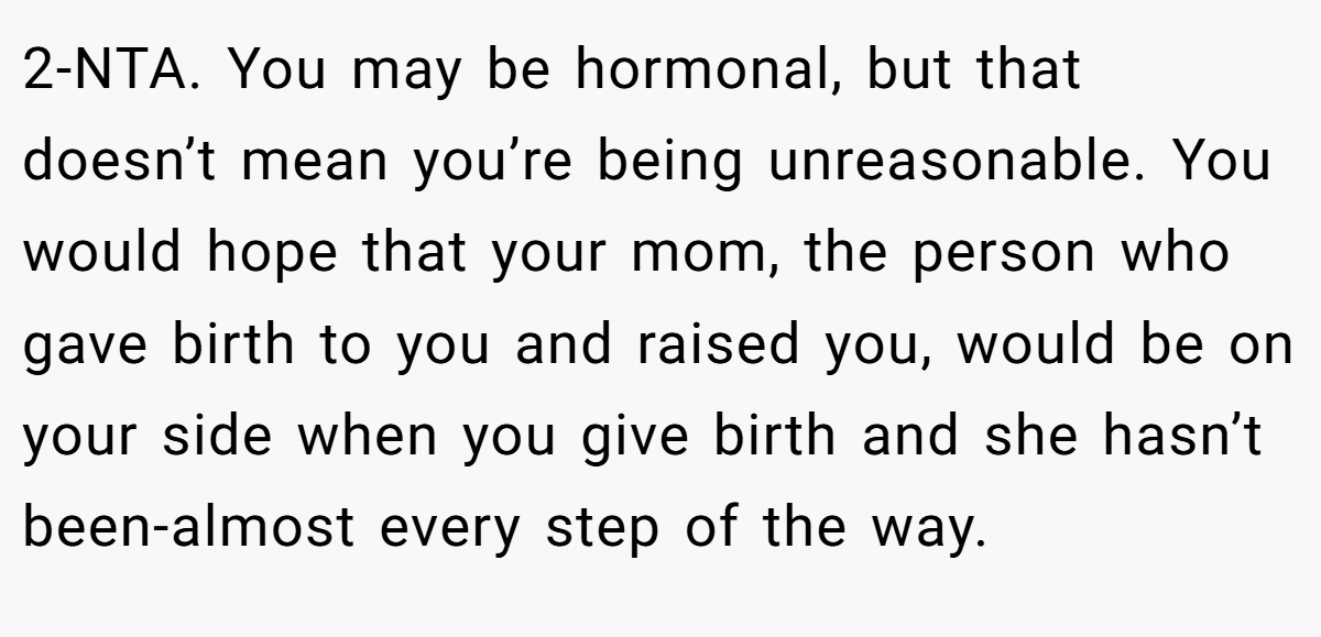 2-NTA. You may be hormonal, but that doesn’t mean you’re being unreasonable. You would hope that your mom, the person who gave birth to you and raised you, would be on your side when you give birth and she hasn’t been-almost every step of the way.