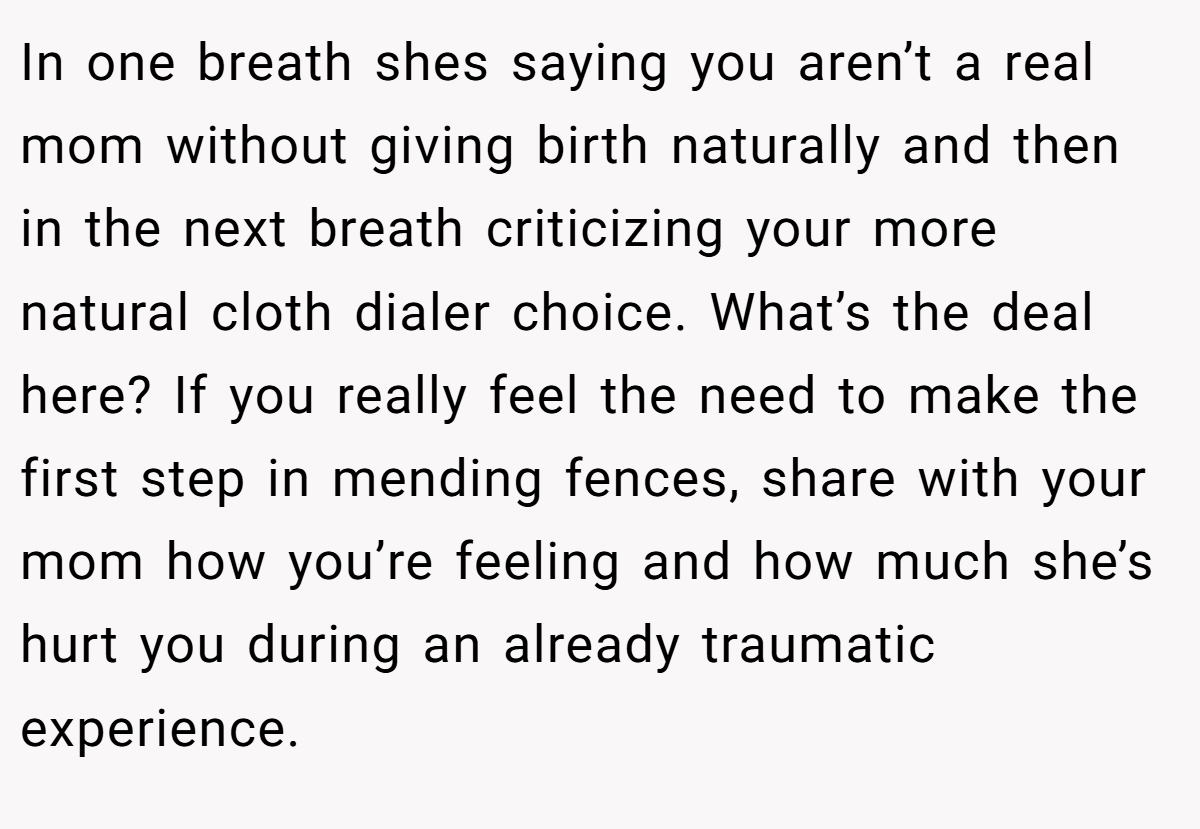 In one breath shes saying you aren’t a real mom without giving birth naturally and then in the next breath criticizing your more natural cloth dialer choice. What’s the deal here? If you really feel the need to make the first step in mending fences, share with your mom how you’re feeling and how much she’s hurt you during an already traumatic experience.
