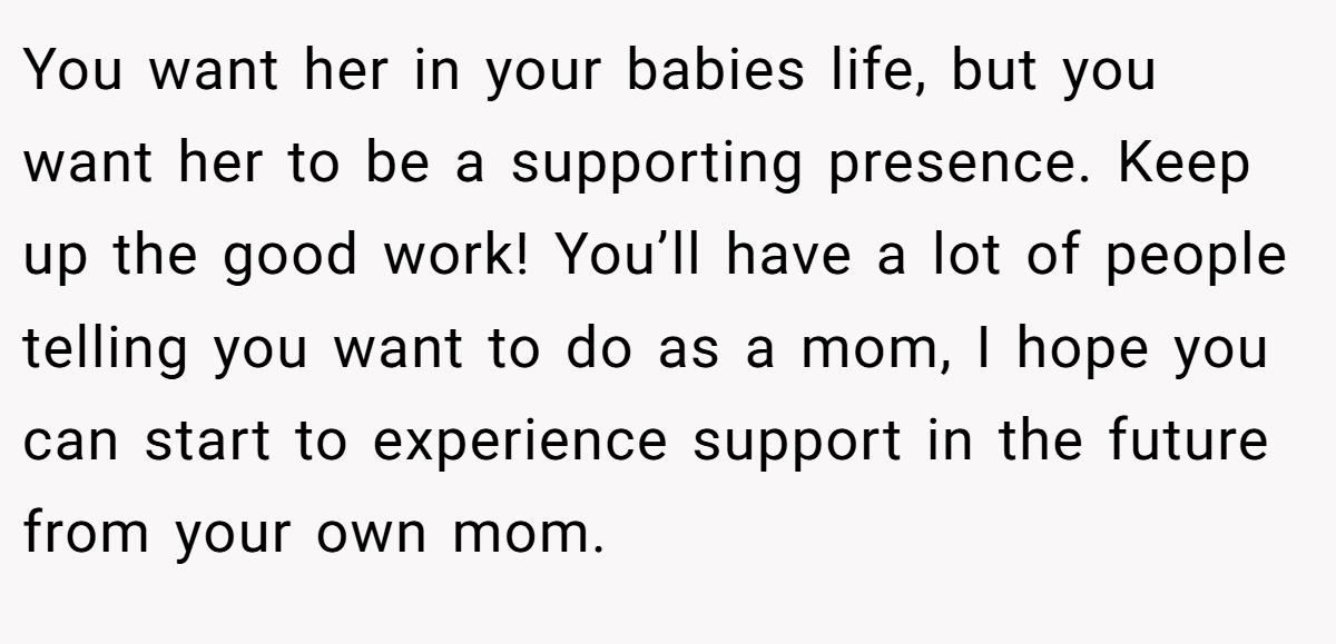 You want her in your babies life, but you want her to be a supporting presence. Keep up the good work! You’ll have a lot of people telling you want to do as a mom, I hope you can start to experience support in the future from your own mom.