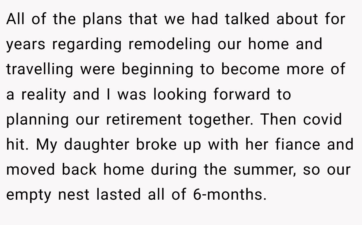 All of the plans that we had talked about for years regarding remodeling our home and travelling were beginning to become more of a reality and I was looking forward to planning our retirement together. Then covid hit. My daughter broke up with her fiance and moved back home during the summer, so our empty nest lasted all of 6-months.