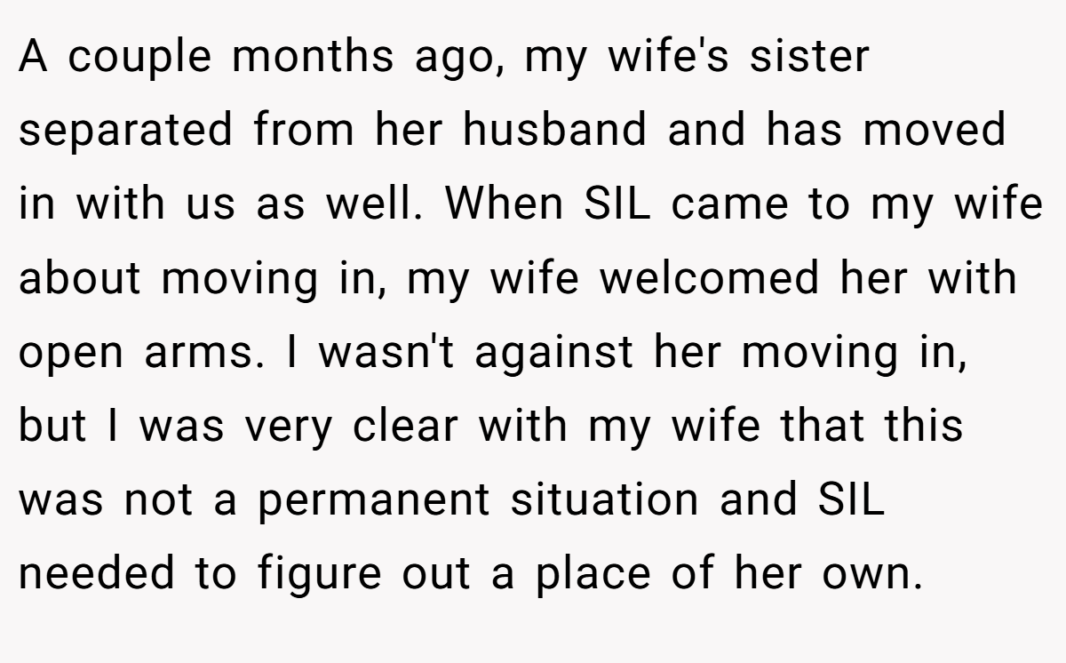 A couple months ago, my wife's sister separated from her husband and has moved in with us as well. When SIL came to my wife about moving in, my wife welcomed her with open arms. I wasn't against her moving in, but I was very clear with my wife that this was not a permanent situation and SIL needed to figure out a place of her own.