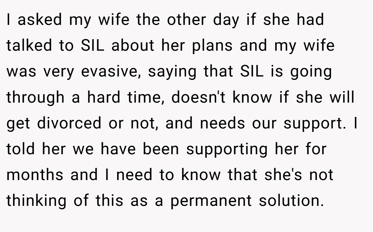 I asked my wife the other day if she had talked to SIL about her plans and my wife was very evasive, saying that SIL is going through a hard time, doesn't know if she will get divorced or not, and needs our support. I told her we have been supporting her for months and I need to know that she's not thinking of this as a permanent solution.