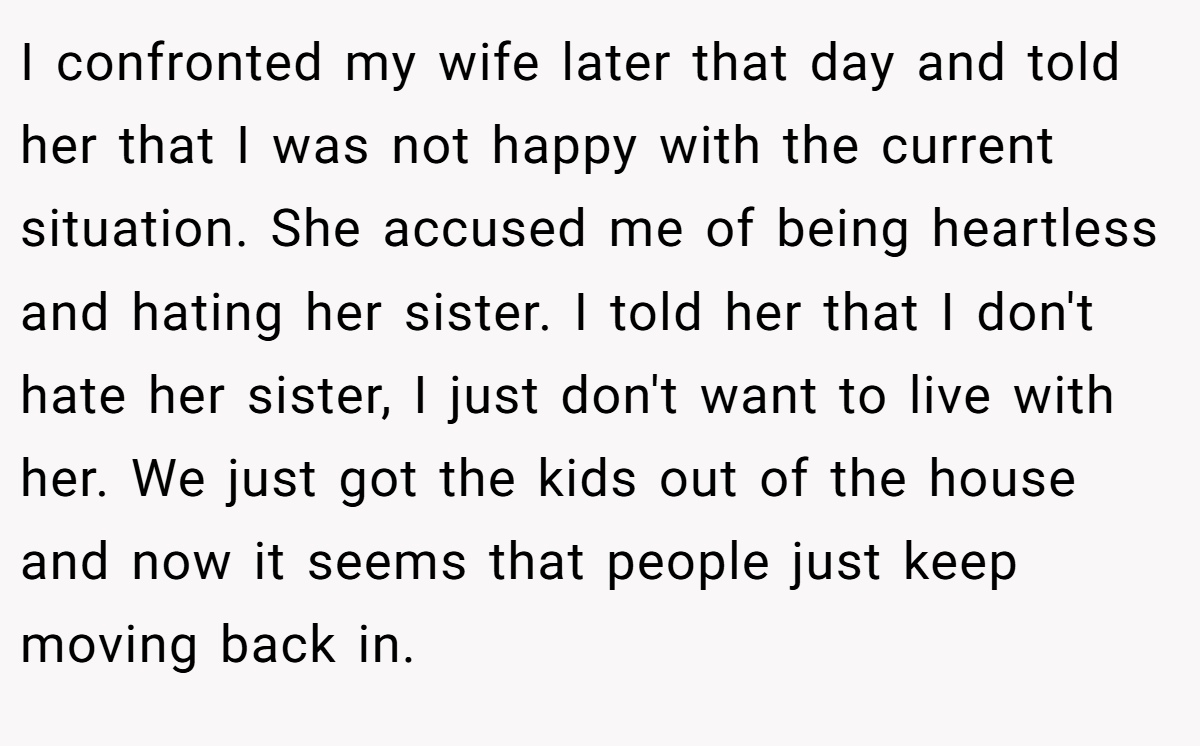 I confronted my wife later that day and told her that I was not happy with the current situation. She accused me of being heartless and hating her sister. I told her that I don't hate her sister, I just don't want to live with her. We just got the kids out of the house and now it seems that people just keep moving back in.