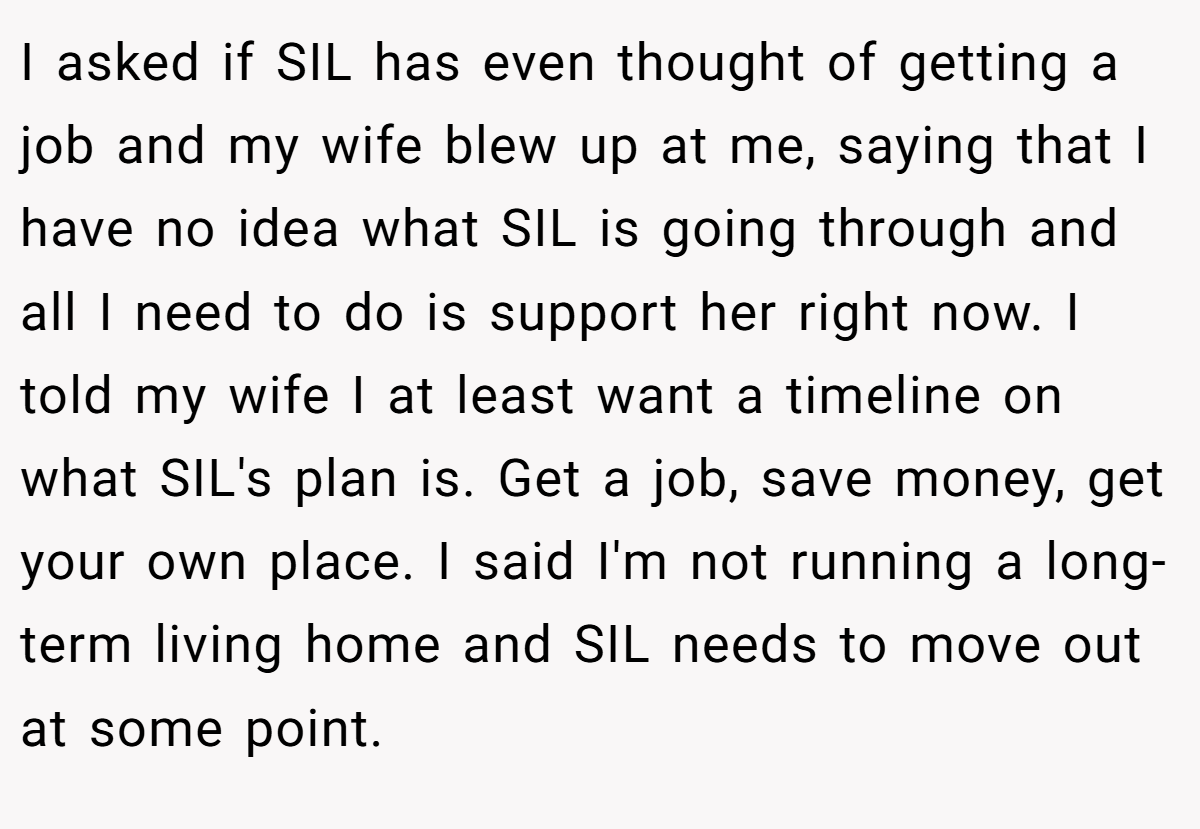 I asked if SIL has even thought of getting a job and my wife blew up at me, saying that I have no idea what SIL is going through and all I need to do is support her right now. I told my wife I at least want a timeline on what SIL's plan is. Get a job, save money, get your own place. I said I'm not running a long-term living home and SIL needs to move out at some point.