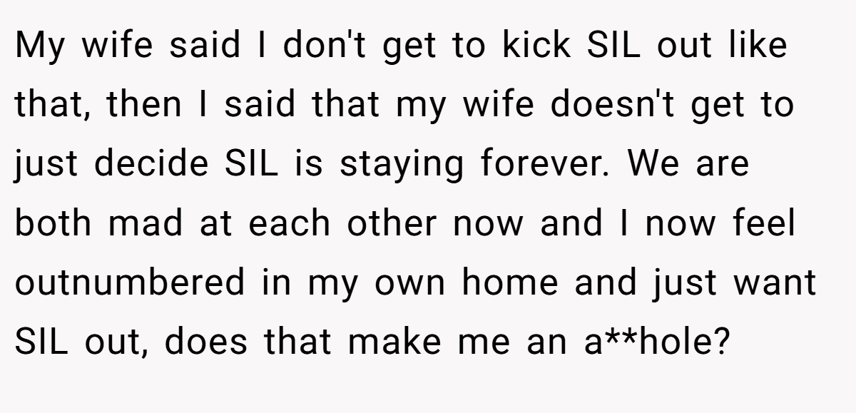 My wife said I don't get to kick SIL out like that, then I said that my wife doesn't get to just decide SIL is staying forever. We are both mad at each other now and I now feel outnumbered in my own home and just want SIL out, does that make me an a**hole?
