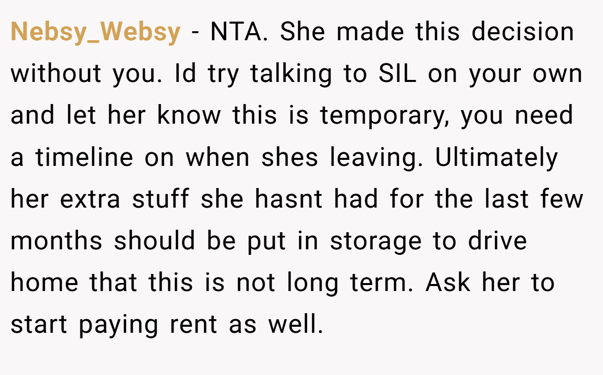 Nebsy_Websy − NTA. She made this decision without you. Id try talking to SIL on your own and let her know this is temporary, you need a timeline on when shes leaving. Ultimately her extra stuff she hasnt had for the last few months should be put in storage to drive home that this is not long term. Ask her to start paying rent as well.
