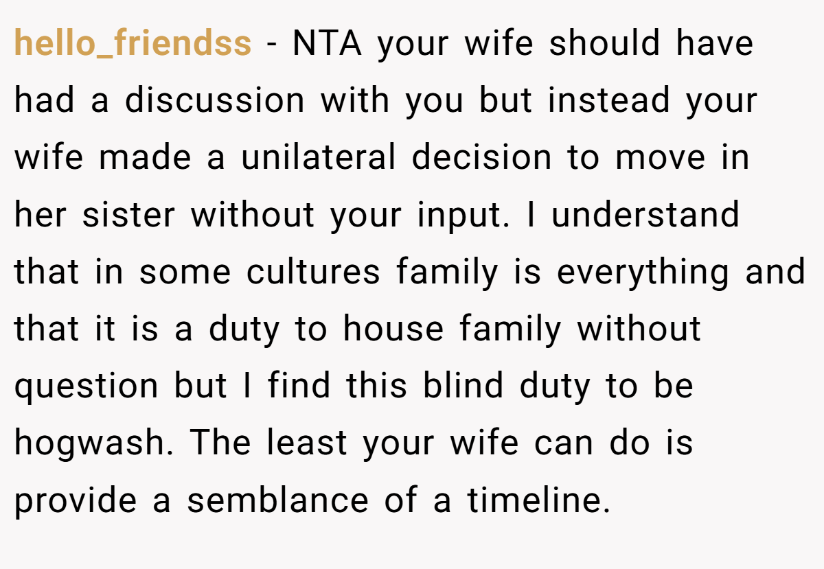 hello_friendss − NTA your wife should have had a discussion with you but instead your wife made a unilateral decision to move in her sister without your input. I understand that in some cultures family is everything and that it is a duty to house family without question but I find this blind duty to be hogwash. The least your wife can do is provide a semblance of a timeline.