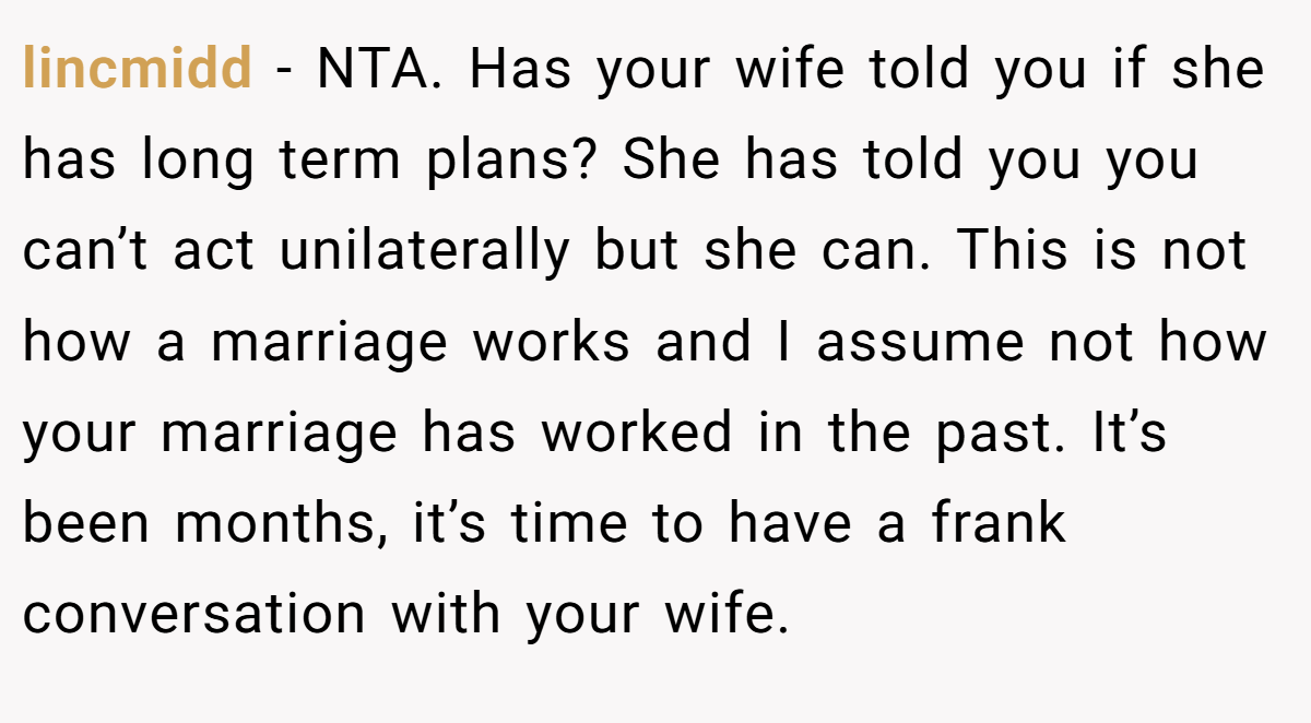 lincmidd − NTA. Has your wife told you if she has long term plans? She has told you you can’t act unilaterally but she can. This is not how a marriage works and I assume not how your marriage has worked in the past. It’s been months, it’s time to have a frank conversation with your wife.