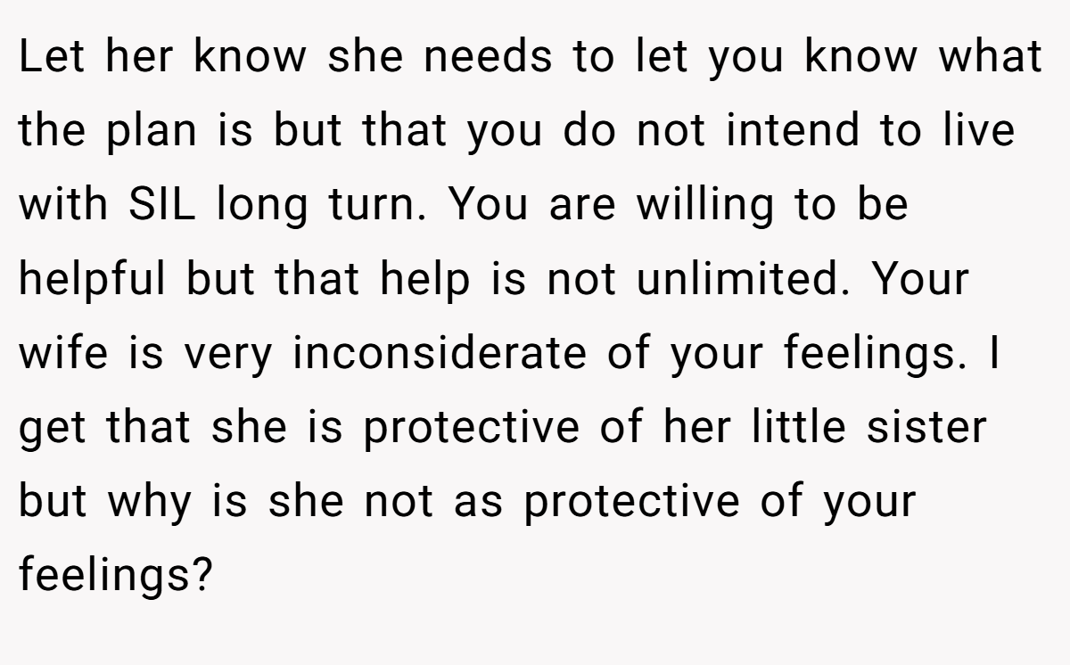Let her know she needs to let you know what the plan is but that you do not intend to live with SIL long turn. You are willing to be helpful but that help is not unlimited. Your wife is very inconsiderate of your feelings. I get that she is protective of her little sister but why is she not as protective of your feelings?