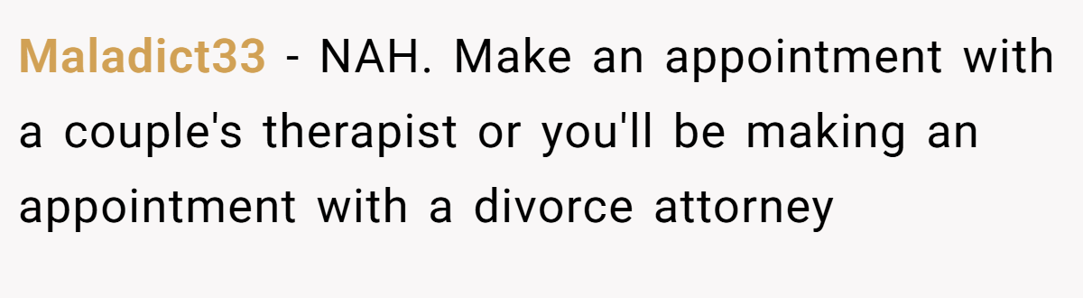 Maladict33 − NAH. Make an appointment with a couple's therapist or you'll be making an appointment with a divorce attorney