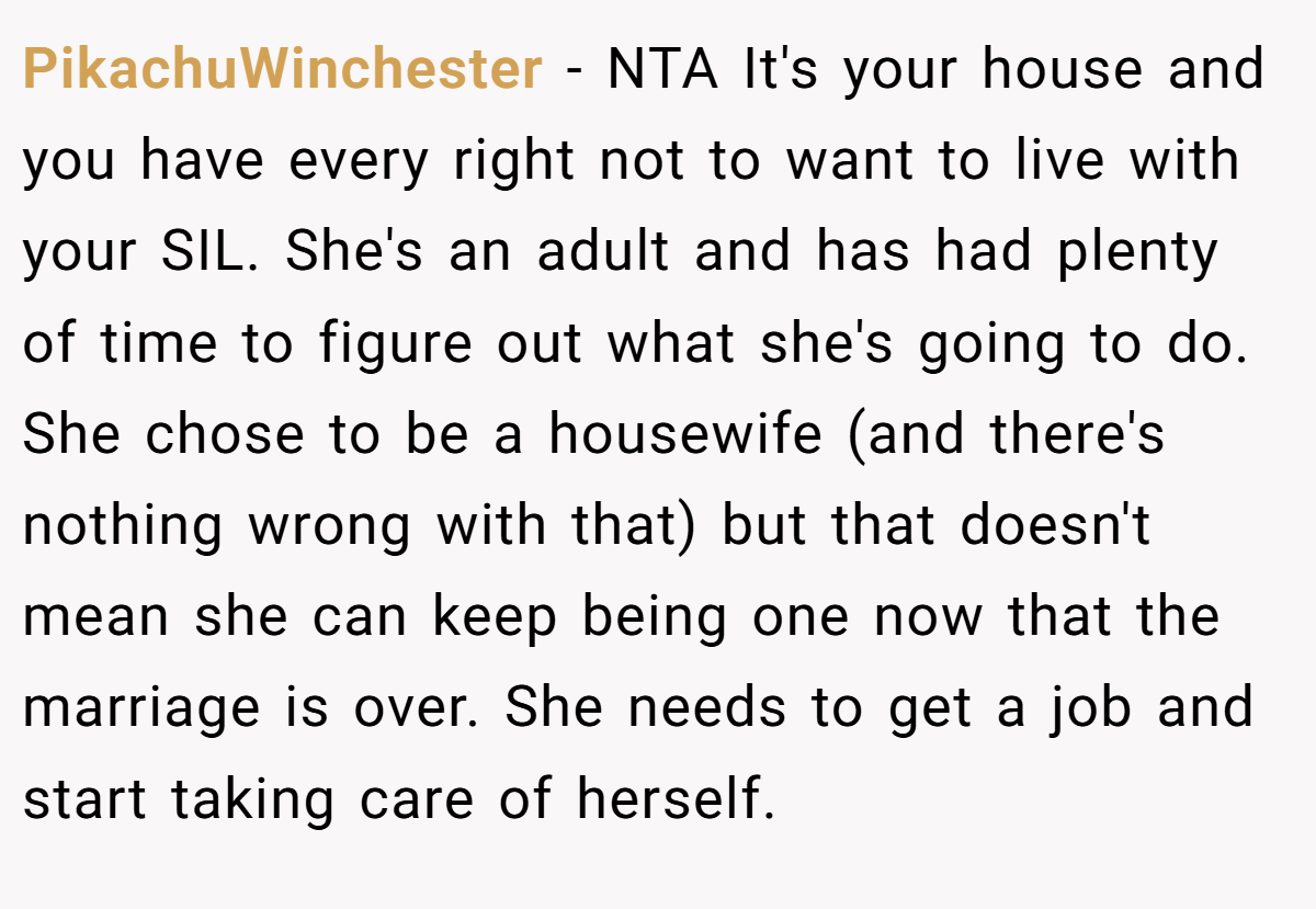 PikachuWinchester − NTA It's your house and you have every right not to want to live with your SIL. She's an adult and has had plenty of time to figure out what she's going to do. She chose to be a housewife (and there's nothing wrong with that) but that doesn't mean she can keep being one now that the marriage is over. She needs to get a job and start taking care of herself.